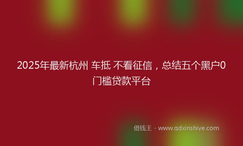 2025年最新杭州 车抵 不看征信，总结五个黑户0门槛贷款平台