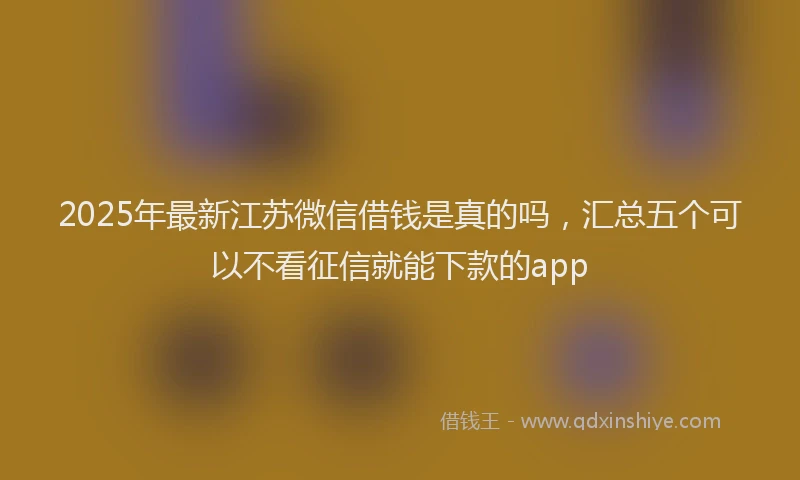 2025年最新江苏微信借钱是真的吗，汇总五个可以不看征信就能下款的app
