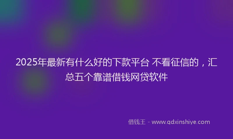 2025年最新有什么好的下款平台 不看征信的，汇总五个靠谱借钱网贷软件