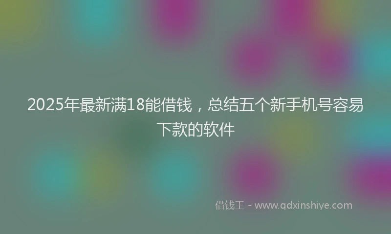 2025年最新满18能借钱，总结五个新手机号容易下款的软件