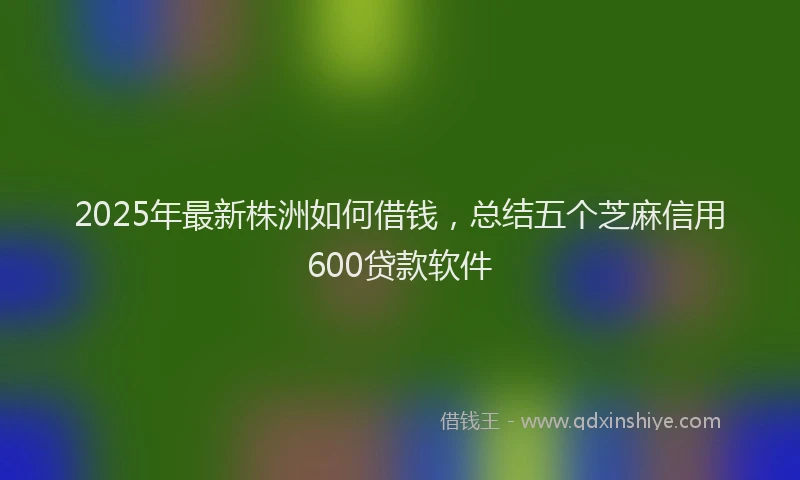 2025年最新株洲如何借钱，总结五个芝麻信用600贷款软件
