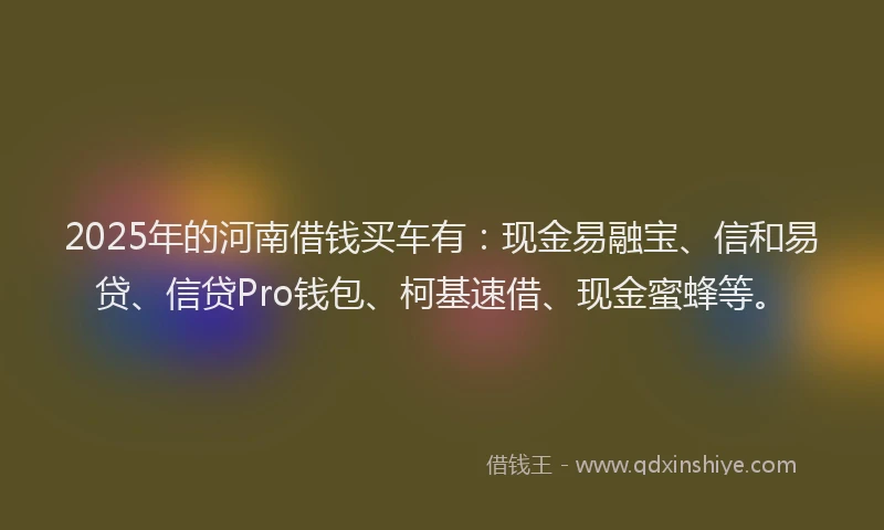 2025年的河南借钱买车有：现金易融宝、信和易贷、信贷Pro钱包、柯基速借、现金蜜蜂等。
