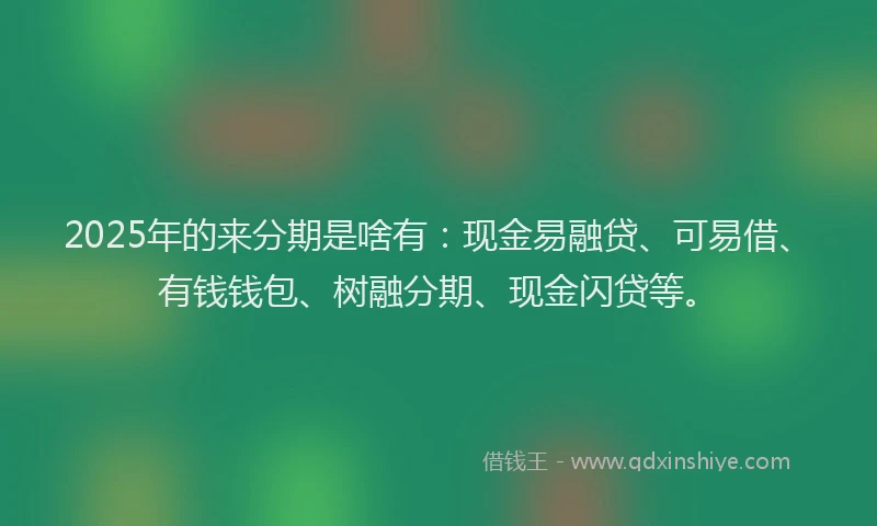 2025年的来分期是啥有：现金易融贷、可易借、有钱钱包、树融分期、现金闪贷等。