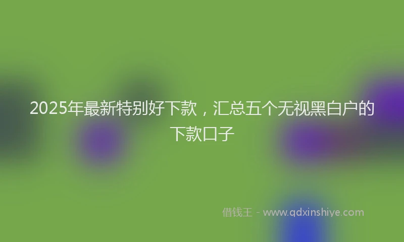 2025年最新特别好下款，汇总五个无视黑白户的下款口子