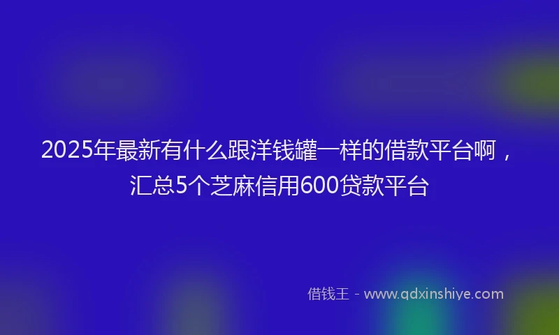 2025年最新有什么跟洋钱罐一样的借款平台啊，汇总5个芝麻信用600贷款平台
