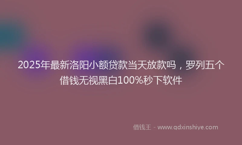 2025年最新洛阳小额贷款当天放款吗，罗列五个借钱无视黑白100%秒下软件