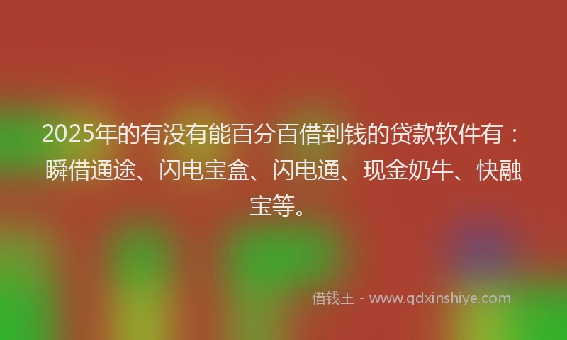 2025年的有没有能百分百借到钱的贷款软件有：瞬借通途、闪电宝盒、闪电通、现金奶牛、快融宝等。