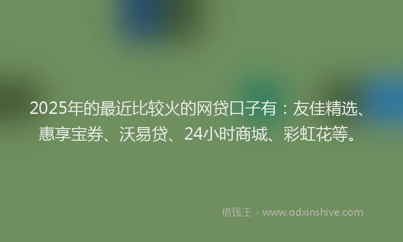 2025年的最近比较火的网贷口子有：友佳精选、惠享宝券、沃易贷、24小时商城、彩虹花等。