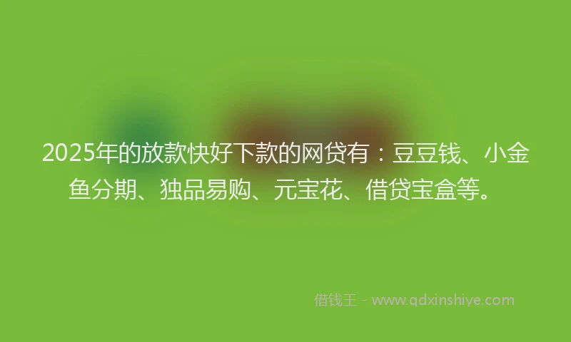 2025年的放款快好下款的网贷有：豆豆钱、小金鱼分期、独品易购、元宝花、借贷宝盒等。