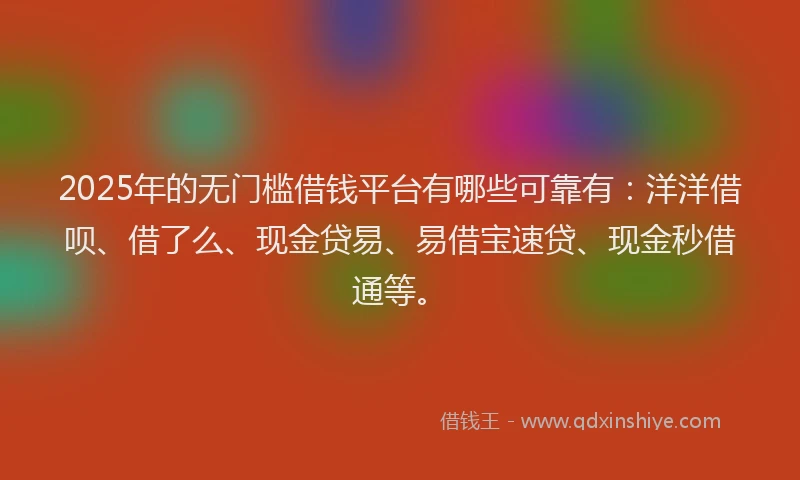 2025年的无门槛借钱平台有哪些可靠有：洋洋借呗、借了么、现金贷易、易借宝速贷、现金秒借通等。