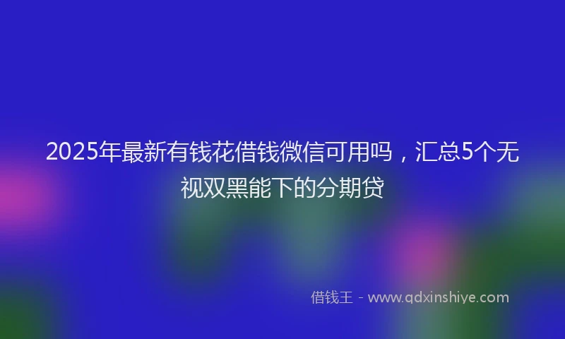 2025年最新有钱花借钱微信可用吗，汇总5个无视双黑能下的分期贷