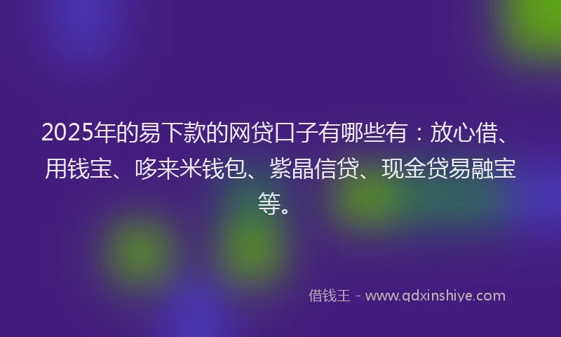 2025年的易下款的网贷口子有哪些有：放心借、用钱宝、哆来米钱包、紫晶信贷、现金贷易融宝等。