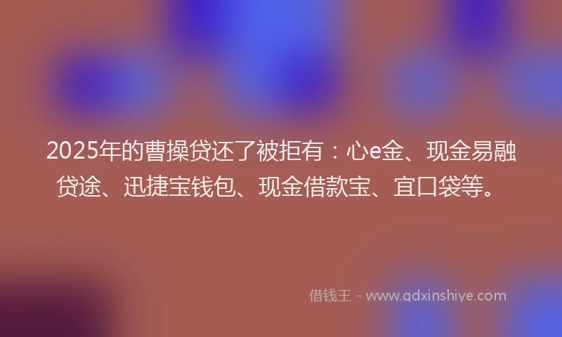 2025年的曹操贷还了被拒有：心e金、现金易融贷途、迅捷宝钱包、现金借款宝、宜口袋等。