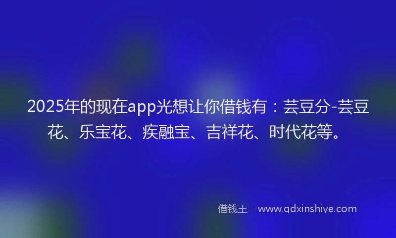 2025年的现在app光想让你借钱有：芸豆分-芸豆花、乐宝花、疾融宝、吉祥花、时代花等。