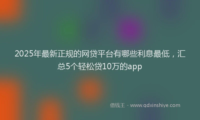 2025年最新正规的网贷平台有哪些利息最低，汇总5个轻松贷10万的app