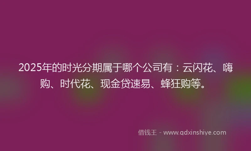 2025年的时光分期属于哪个公司有：云闪花、嗨购、时代花、现金贷速易、蜂狂购等。