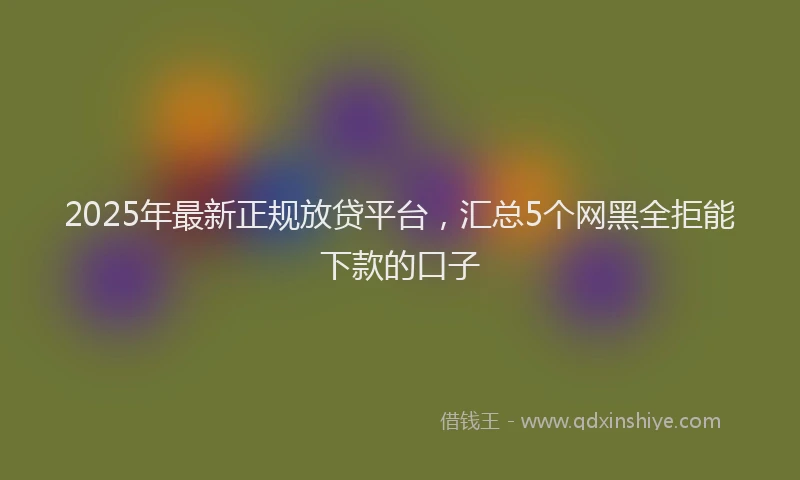 2025年最新正规放贷平台，汇总5个网黑全拒能下款的口子