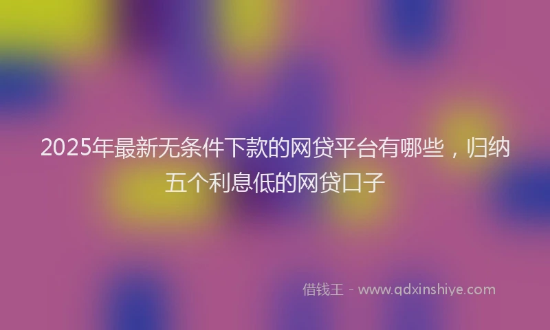 2025年最新无条件下款的网贷平台有哪些，归纳五个利息低的网贷口子