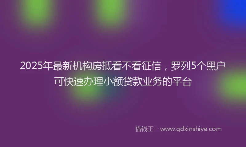 2025年最新机构房抵看不看征信，罗列5个黑户可快速办理小额贷款业务的平台