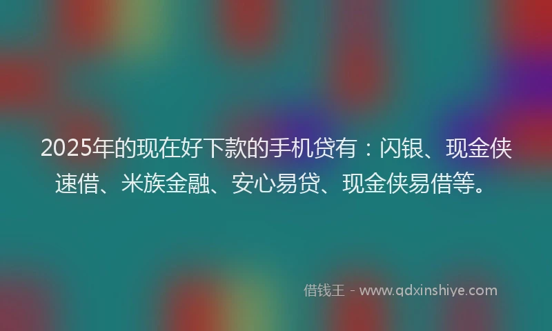 2025年的现在好下款的手机贷有：闪银、现金侠速借、米族金融、安心易贷、现金侠易借等。
