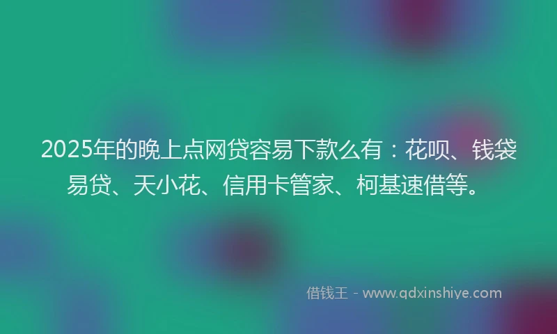 2025年的晚上点网贷容易下款么有：花呗、钱袋易贷、天小花、信用卡管家、柯基速借等。