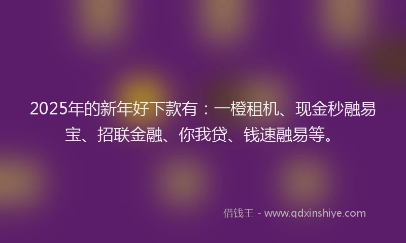 2025年的新年好下款有：一橙租机、现金秒融易宝、招联金融、你我贷、钱速融易等。