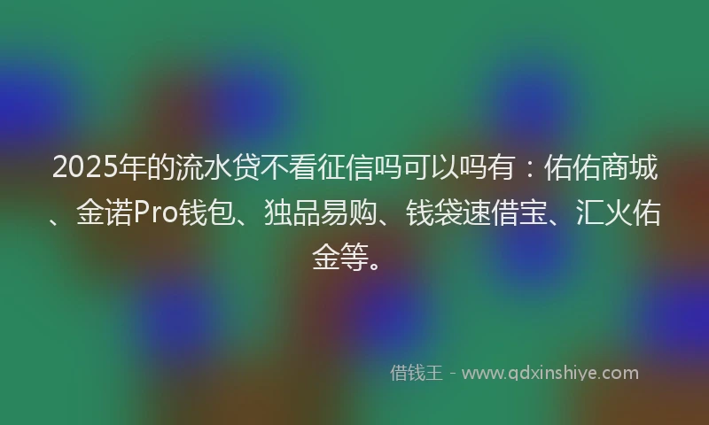 2025年的流水贷不看征信吗可以吗有：佑佑商城、金诺Pro钱包、独品易购、钱袋速借宝、汇火佑金等。