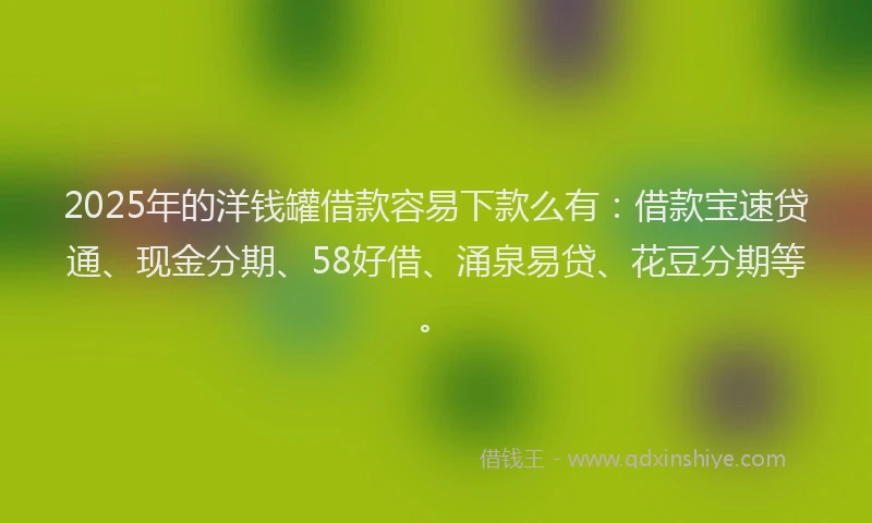 2025年的洋钱罐借款容易下款么有：借款宝速贷通、现金分期、58好借、涌泉易贷、花豆分期等。