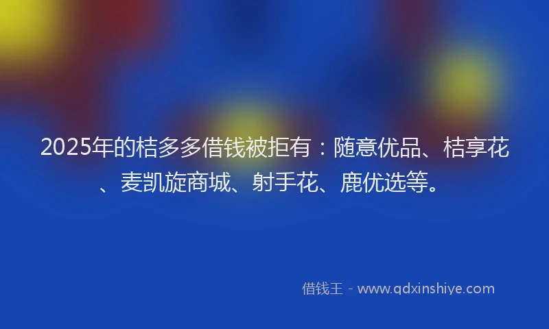 2025年的桔多多借钱被拒有：随意优品、桔享花、麦凯旋商城、射手花、鹿优选等。