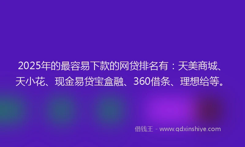 2025年的最容易下款的网贷排名有：天美商城、天小花、现金易贷宝盒融、360借条、理想给等。