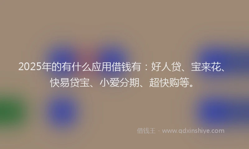 2025年的有什么应用借钱有：好人贷、宝来花、快易贷宝、小爱分期、超快购等。