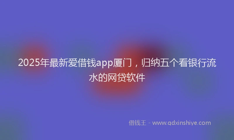 2025年最新爱借钱app厦门，归纳五个看银行流水的网贷软件