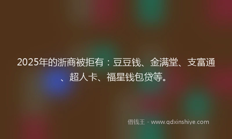 2025年的浙商被拒有：豆豆钱、金满堂、支富通、超人卡、福星钱包贷等。