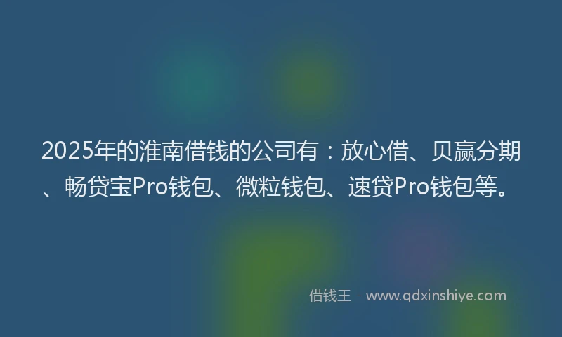 2025年的淮南借钱的公司有：放心借、贝赢分期、畅贷宝Pro钱包、微粒钱包、速贷Pro钱包等。