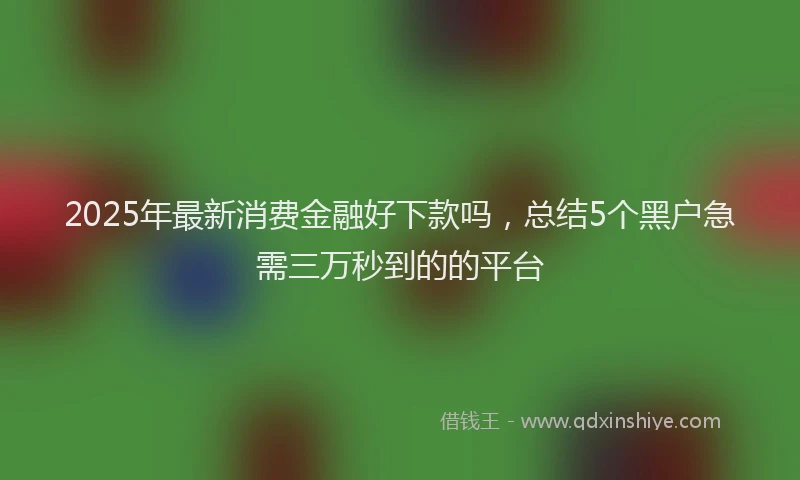 2025年最新消费金融好下款吗，总结5个黑户急需三万秒到的的平台