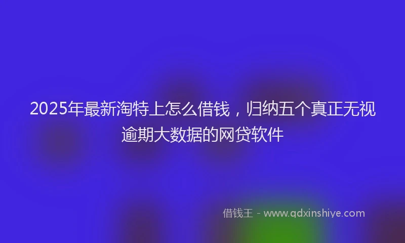 2025年最新淘特上怎么借钱，归纳五个真正无视逾期大数据的网贷软件