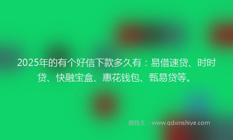 2025年的有个好信下款多久有：易借速贷、时时贷、快融宝盒、惠花钱包、甄易贷等。