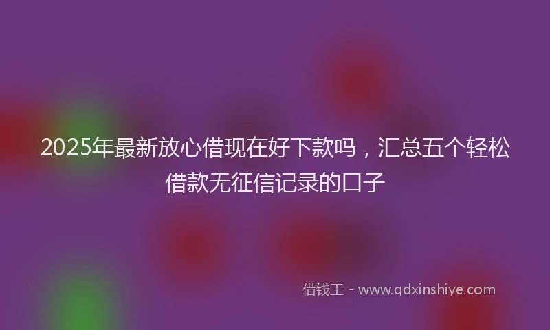 2025年最新放心借现在好下款吗，汇总五个轻松借款无征信记录的口子