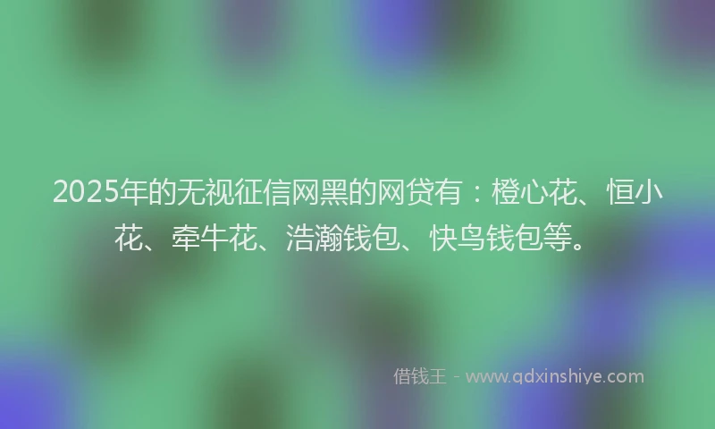 2025年的无视征信网黑的网贷有：橙心花、恒小花、牵牛花、浩瀚钱包、快鸟钱包等。