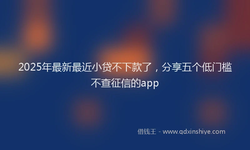 2025年最新最近小贷不下款了，分享五个低门槛不查征信的app