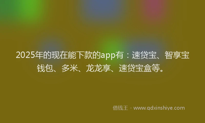 2025年的现在能下款的app有：速贷宝、智享宝钱包、多米、龙龙享、速贷宝盒等。
