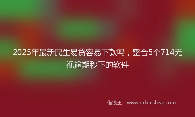 2025年最新民生易贷容易下款吗，整合5个714无视逾期秒下的软件