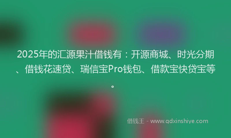 2025年的汇源果汁借钱有：开源商城、时光分期、借钱花速贷、瑞信宝Pro钱包、借款宝快贷宝等。