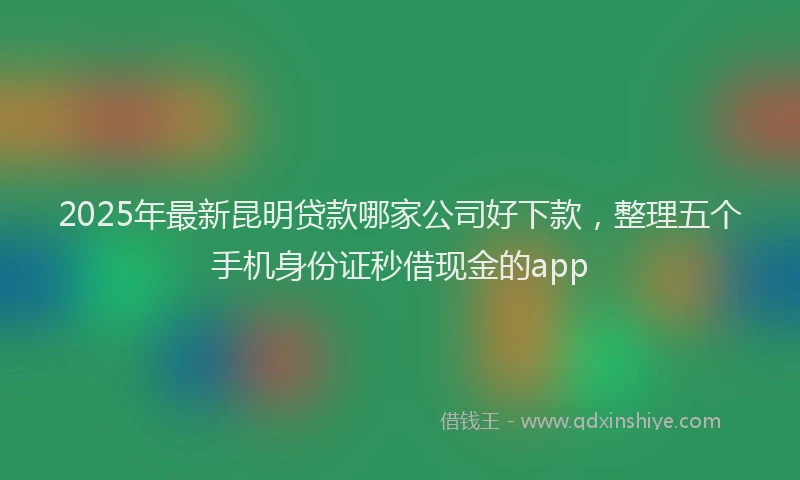 2025年最新昆明贷款哪家公司好下款，整理五个手机身份证秒借现金的app