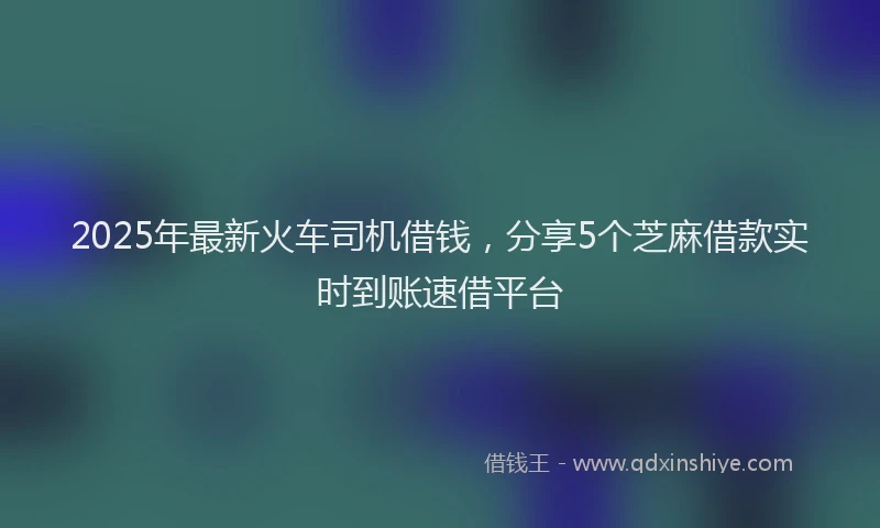 2025年最新火车司机借钱，分享5个芝麻借款实时到账速借平台