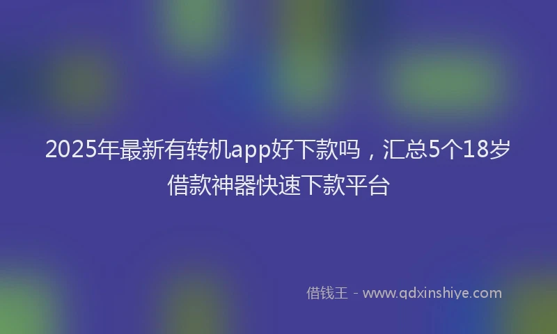 2025年最新有转机app好下款吗，汇总5个18岁借款神器快速下款平台