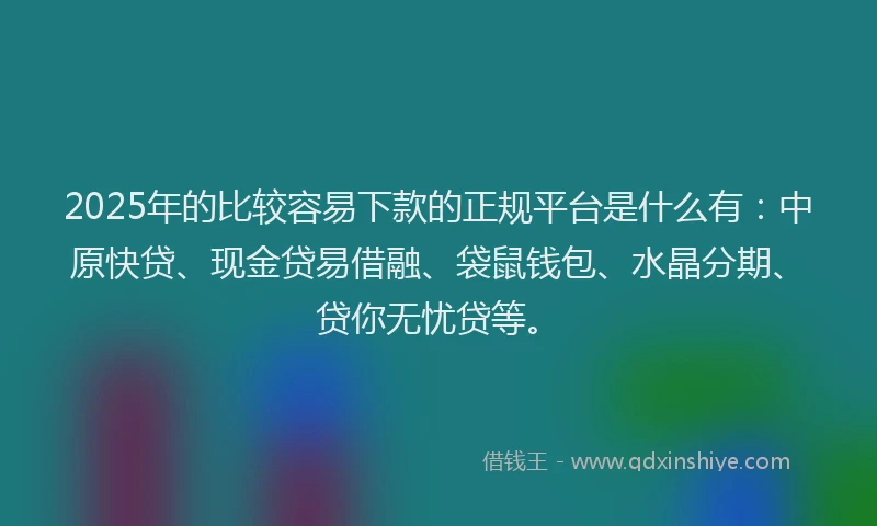 2025年的比较容易下款的正规平台是什么有：中原快贷、现金贷易借融、袋鼠钱包、水晶分期、贷你无忧贷等。