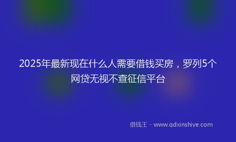 2025年最新现在什么人需要借钱买房，罗列5个网贷无视不查征信平台