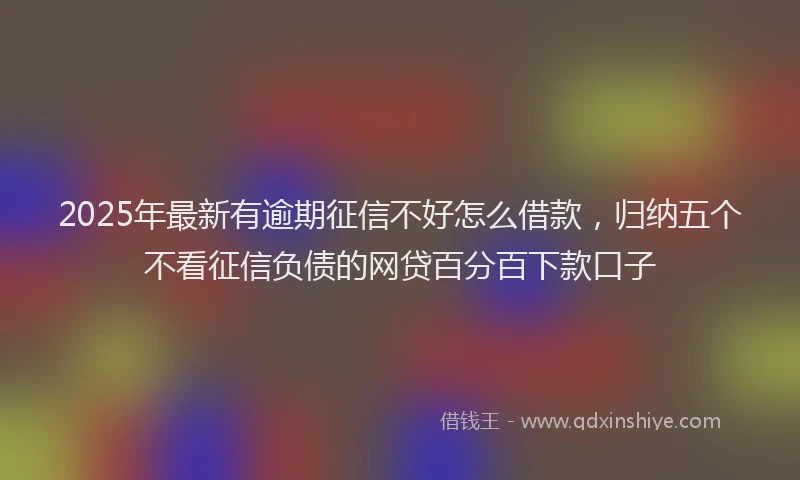 2025年最新有逾期征信不好怎么借款，归纳五个不看征信负债的网贷百分百下款口子