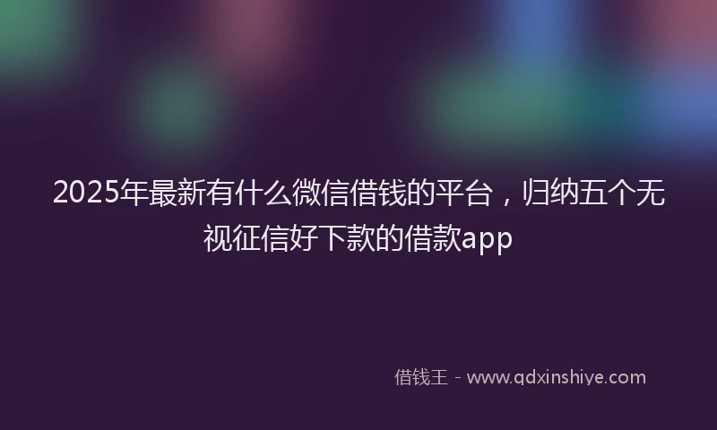 2025年最新有什么微信借钱的平台，归纳五个无视征信好下款的借款app